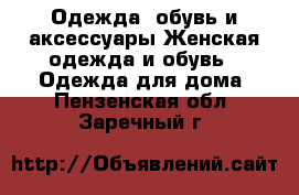Одежда, обувь и аксессуары Женская одежда и обувь - Одежда для дома. Пензенская обл.,Заречный г.